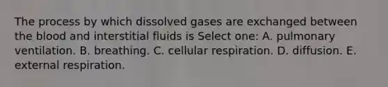 The process by which dissolved gases are exchanged between the blood and interstitial fluids is Select one: A. pulmonary ventilation. B. breathing. C. cellular respiration. D. diffusion. E. external respiration.