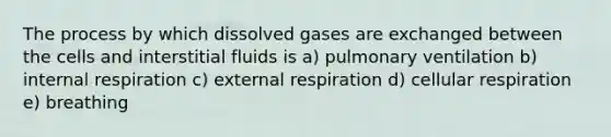 The process by which dissolved gases are exchanged between the cells and interstitial fluids is a) pulmonary ventilation b) internal respiration c) external respiration d) cellular respiration e) breathing