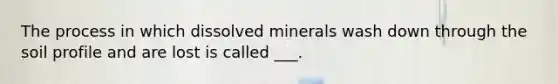 The process in which dissolved minerals wash down through the soil profile and are lost is called ___.