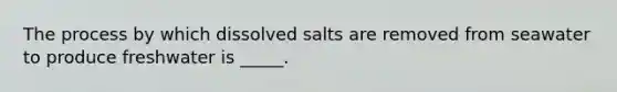 The process by which dissolved salts are removed from seawater to produce freshwater is _____.