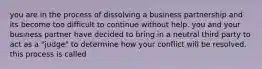 you are in the process of dissolving a business partnership and its become too difficult to continue without help. you and your business partner have decided to bring in a neutral third party to act as a "judge" to determine how your conflict will be resolved. this process is called