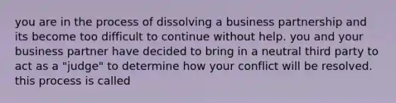 you are in the process of dissolving a business partnership and its become too difficult to continue without help. you and your business partner have decided to bring in a neutral third party to act as a "judge" to determine how your conflict will be resolved. this process is called