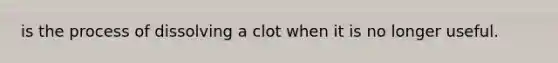 is the process of dissolving a clot when it is no longer useful.