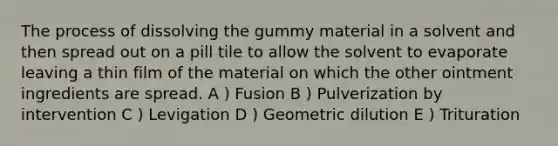 The process of dissolving the gummy material in a solvent and then spread out on a pill tile to allow the solvent to evaporate leaving a thin film of the material on which the other ointment ingredients are spread. A ) Fusion B ) Pulverization by intervention C ) Levigation D ) Geometric dilution E ) Trituration