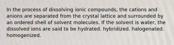 In the process of dissolving ionic compounds, the cations and anions are separated from the crystal lattice and surrounded by an ordered shell of solvent molecules. If the solvent is water, the dissolved ions are said to be hydrated. hybridized. halogenated. homogenized.