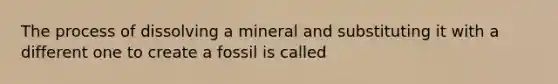 The process of dissolving a mineral and substituting it with a different one to create a fossil is called