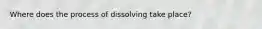 Where does the process of dissolving take place?