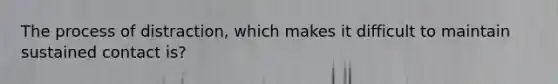 The process of distraction, which makes it difficult to maintain sustained contact is?