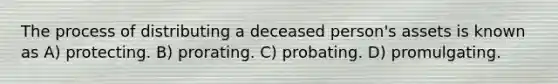 The process of distributing a deceased person's assets is known as A) protecting. B) prorating. C) probating. D) promulgating.