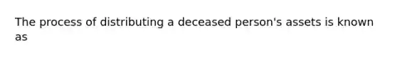 The process of distributing a deceased person's assets is known as