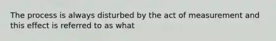 The process is always disturbed by the act of measurement and this effect is referred to as what