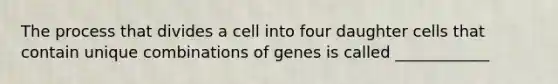 The process that divides a cell into four daughter cells that contain unique combinations of genes is called ____________