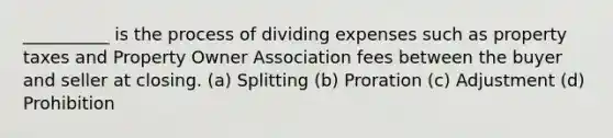 __________ is the process of dividing expenses such as property taxes and Property Owner Association fees between the buyer and seller at closing. (a) Splitting (b) Proration (c) Adjustment (d) Prohibition