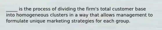 _____ is the process of dividing the firm's total customer base into homogeneous clusters in a way that allows management to formulate unique marketing strategies for each group.