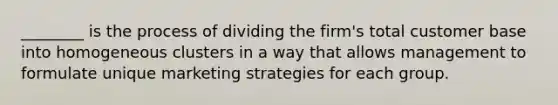 ________ is the process of dividing the firm's total customer base into homogeneous clusters in a way that allows management to formulate unique marketing strategies for each group.