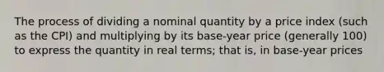 The process of dividing a nominal quantity by a price index (such as the CPI) and multiplying by its base-year price (generally 100) to express the quantity in real terms; that is, in base-year prices