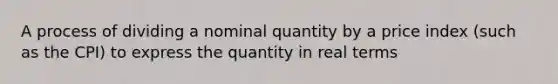 A process of dividing a nominal quantity by a price index (such as the CPI) to express the quantity in real terms