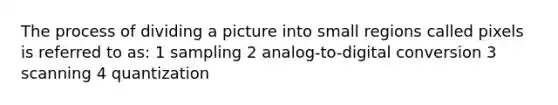 The process of dividing a picture into small regions called pixels is referred to as: 1 sampling 2 analog-to-digital conversion 3 scanning 4 quantization