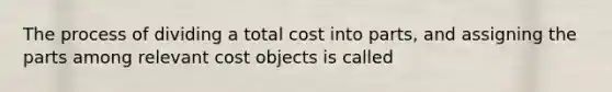 The process of dividing a total cost into parts, and assigning the parts among relevant cost objects is called