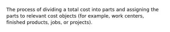 The process of dividing a total cost into parts and assigning the parts to relevant cost objects (for example, work centers, finished products, jobs, or projects).