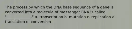 The process by which the DNA base sequence of a gene is converted into a molecule of <a href='https://www.questionai.com/knowledge/kDttgcz0ig-messenger-rna' class='anchor-knowledge'>messenger rna</a> is called "_____________." a. transcription b. mutation c. replication d. translation e. conversion