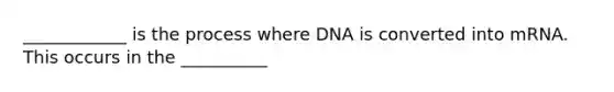 ____________ is the process where DNA is converted into mRNA. This occurs in the __________