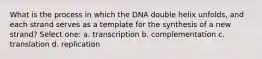 What is the process in which the DNA double helix unfolds, and each strand serves as a template for the synthesis of a new strand? Select one: a. transcription b. complementation c. translation d. replication