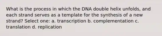 What is the process in which the DNA double helix unfolds, and each strand serves as a template for the synthesis of a new strand? Select one: a. transcription b. complementation c. translation d. replication