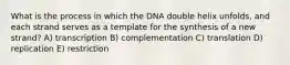 What is the process in which the DNA double helix unfolds, and each strand serves as a template for the synthesis of a new strand? A) transcription B) complementation C) translation D) replication E) restriction