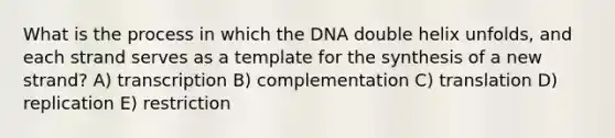 What is the process in which the DNA double helix unfolds, and each strand serves as a template for the synthesis of a new strand? A) transcription B) complementation C) translation D) replication E) restriction