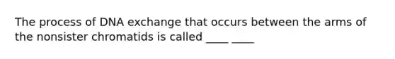 The process of DNA exchange that occurs between the arms of the nonsister chromatids is called ____ ____