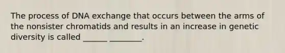 The process of DNA exchange that occurs between the arms of the nonsister chromatids and results in an increase in genetic diversity is called ______ ________.