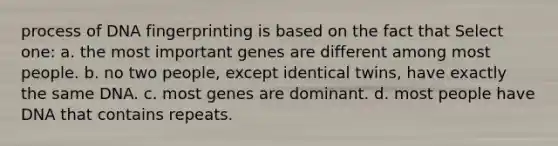 process of <a href='https://www.questionai.com/knowledge/kAxD8GcgQM-dna-fingerprinting' class='anchor-knowledge'>dna fingerprinting</a> is based on the fact that Select one: a. the most important genes are different among most people. b. no two people, except identical twins, have exactly the same DNA. c. most genes are dominant. d. most people have DNA that contains repeats.