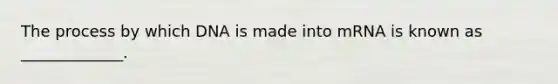 The process by which DNA is made into mRNA is known as _____________.