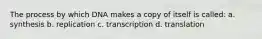 The process by which DNA makes a copy of itself is called: a. synthesis b. replication c. transcription d. translation