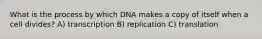 What is the process by which DNA makes a copy of itself when a cell divides? A) transcription B) replication C) translation