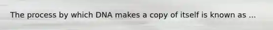 The process by which DNA makes a copy of itself is known as ...