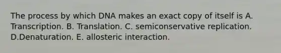 The process by which DNA makes an exact copy of itself is A. Transcription. B. Translation. C. semiconservative replication. D.Denaturation. E. allosteric interaction.