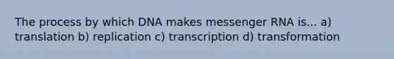 The process by which DNA makes messenger RNA is... a) translation b) replication c) transcription d) transformation