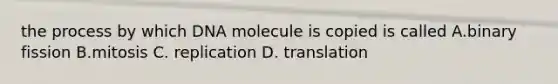 the process by which DNA molecule is copied is called A.binary fission B.mitosis C. replication D. translation