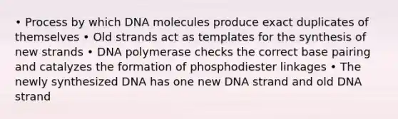 • Process by which DNA molecules produce exact duplicates of themselves • Old strands act as templates for the synthesis of new strands • DNA polymerase checks the correct base pairing and catalyzes the formation of phosphodiester linkages • The newly synthesized DNA has one new DNA strand and old DNA strand