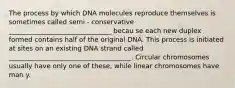 The process by which DNA molecules reproduce themselves is sometimes called semi - conservative _______________________________ becau se each new duplex formed contains half of the original DNA. This process is initiated at sites on an existing DNA strand called _____________________________________. Circular chromosomes usually have only one of these, while linear chromosomes have man y.