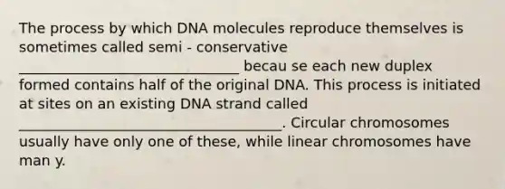 The process by which DNA molecules reproduce themselves is sometimes called semi - conservative _______________________________ becau se each new duplex formed contains half of the original DNA. This process is initiated at sites on an existing DNA strand called _____________________________________. Circular chromosomes usually have only one of these, while linear chromosomes have man y.