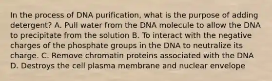 In the process of DNA purification, what is the purpose of adding detergent? A. Pull water from the DNA molecule to allow the DNA to precipitate from the solution B. To interact with the negative charges of the phosphate groups in the DNA to neutralize its charge. C. Remove chromatin proteins associated with the DNA D. Destroys the cell plasma membrane and nuclear envelope