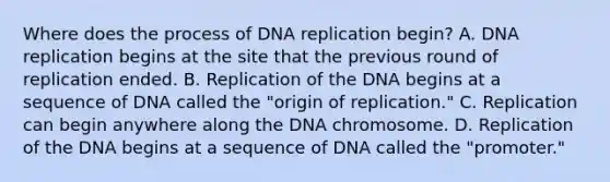 Where does the process of DNA replication begin? A. DNA replication begins at the site that the previous round of replication ended. B. Replication of the DNA begins at a sequence of DNA called the "origin of replication." C. Replication can begin anywhere along the DNA chromosome. D. Replication of the DNA begins at a sequence of DNA called the "promoter."