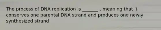 The process of DNA replication is _______ , meaning that it conserves one parental DNA strand and produces one newly synthesized strand