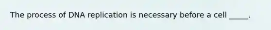 The process of DNA replication is necessary before a cell _____.