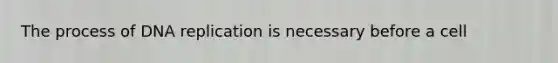 The process of DNA replication is necessary before a cell