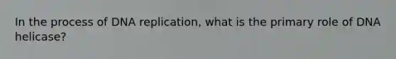 In the process of DNA replication, what is the primary role of DNA helicase?