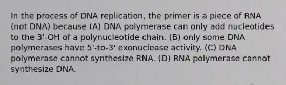 In the process of DNA replication, the primer is a piece of RNA (not DNA) because (A) DNA polymerase can only add nucleotides to the 3'-OH of a polynucleotide chain. (B) only some DNA polymerases have 5'-to-3' exonuclease activity. (C) DNA polymerase cannot synthesize RNA. (D) RNA polymerase cannot synthesize DNA.